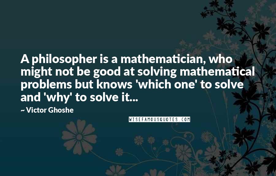 Victor Ghoshe Quotes: A philosopher is a mathematician, who might not be good at solving mathematical problems but knows 'which one' to solve and 'why' to solve it...