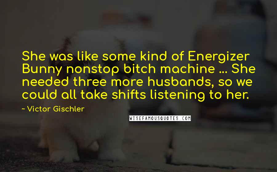 Victor Gischler Quotes: She was like some kind of Energizer Bunny nonstop bitch machine ... She needed three more husbands, so we could all take shifts listening to her.