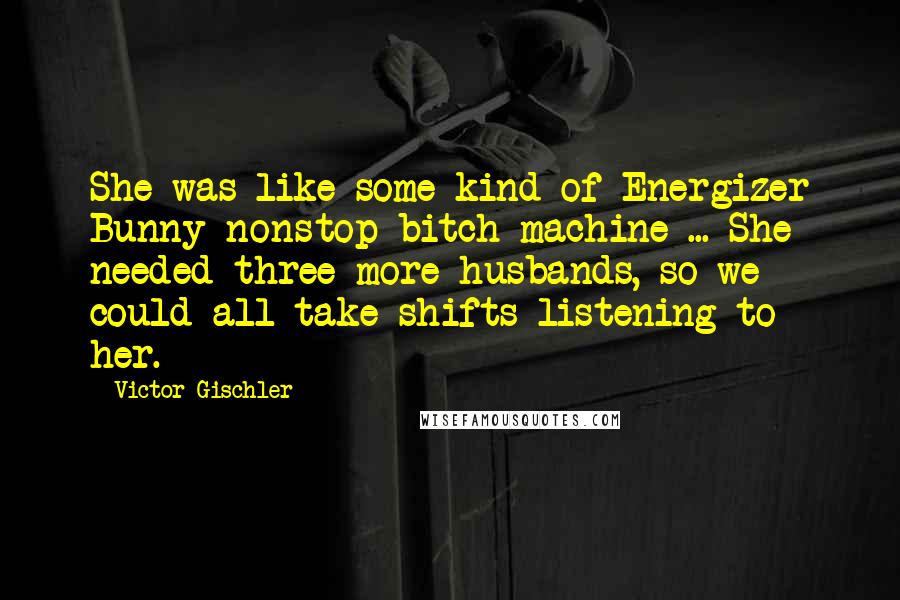 Victor Gischler Quotes: She was like some kind of Energizer Bunny nonstop bitch machine ... She needed three more husbands, so we could all take shifts listening to her.