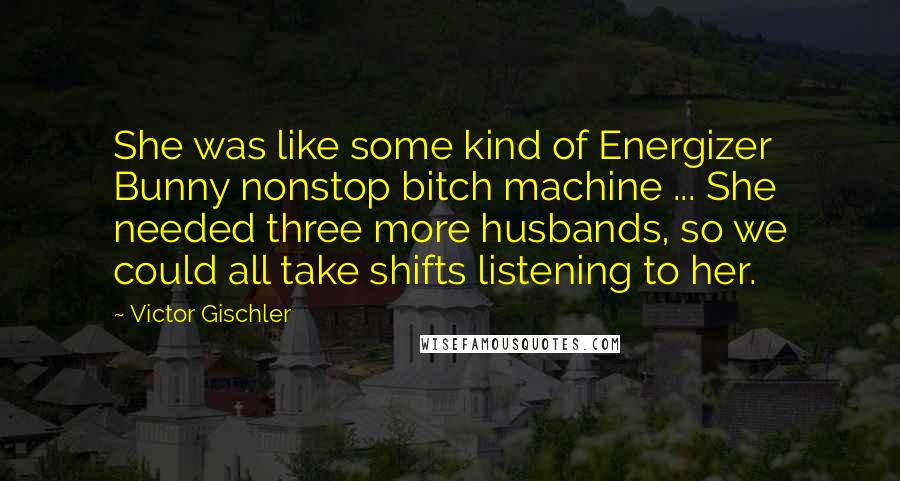 Victor Gischler Quotes: She was like some kind of Energizer Bunny nonstop bitch machine ... She needed three more husbands, so we could all take shifts listening to her.