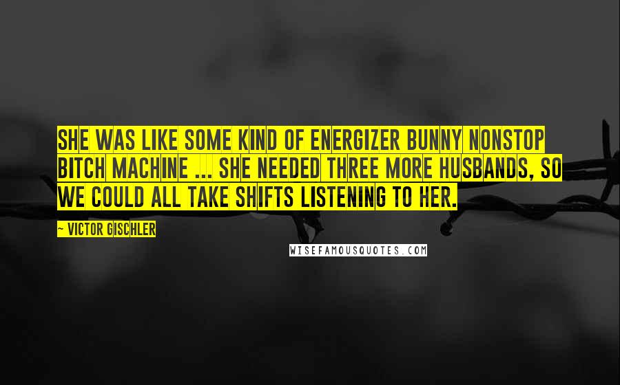 Victor Gischler Quotes: She was like some kind of Energizer Bunny nonstop bitch machine ... She needed three more husbands, so we could all take shifts listening to her.