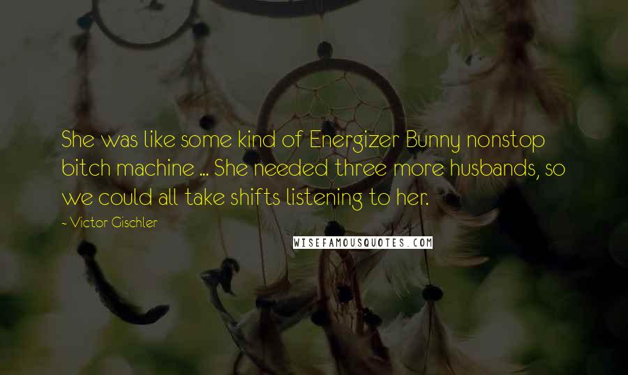 Victor Gischler Quotes: She was like some kind of Energizer Bunny nonstop bitch machine ... She needed three more husbands, so we could all take shifts listening to her.