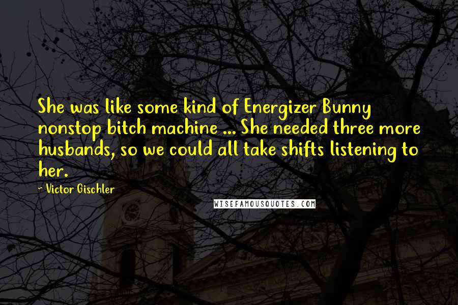 Victor Gischler Quotes: She was like some kind of Energizer Bunny nonstop bitch machine ... She needed three more husbands, so we could all take shifts listening to her.