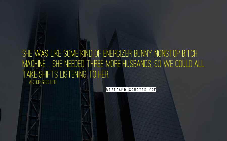 Victor Gischler Quotes: She was like some kind of Energizer Bunny nonstop bitch machine ... She needed three more husbands, so we could all take shifts listening to her.