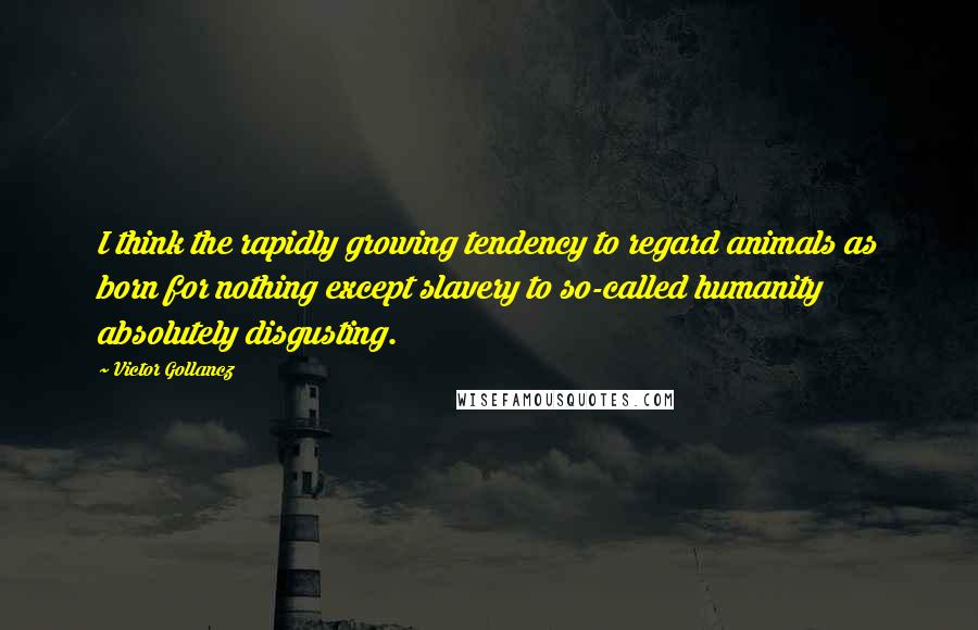 Victor Gollancz Quotes: I think the rapidly growing tendency to regard animals as born for nothing except slavery to so-called humanity absolutely disgusting.