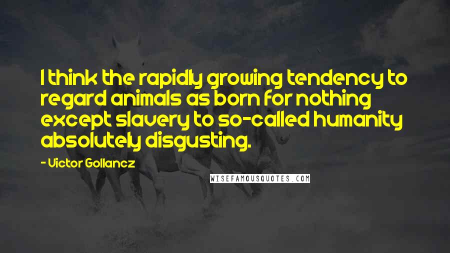 Victor Gollancz Quotes: I think the rapidly growing tendency to regard animals as born for nothing except slavery to so-called humanity absolutely disgusting.