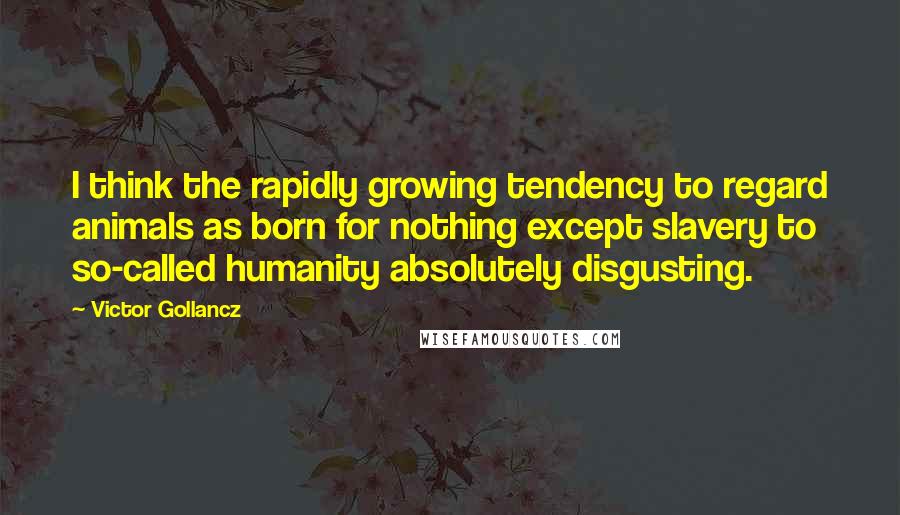 Victor Gollancz Quotes: I think the rapidly growing tendency to regard animals as born for nothing except slavery to so-called humanity absolutely disgusting.