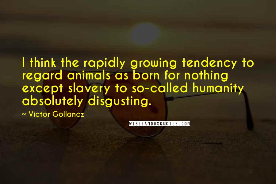 Victor Gollancz Quotes: I think the rapidly growing tendency to regard animals as born for nothing except slavery to so-called humanity absolutely disgusting.