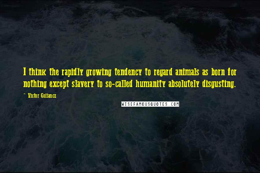 Victor Gollancz Quotes: I think the rapidly growing tendency to regard animals as born for nothing except slavery to so-called humanity absolutely disgusting.