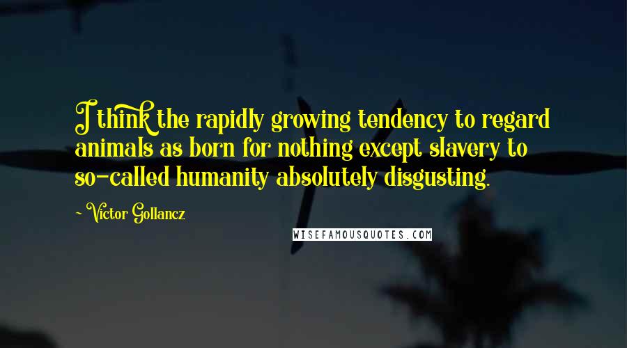 Victor Gollancz Quotes: I think the rapidly growing tendency to regard animals as born for nothing except slavery to so-called humanity absolutely disgusting.