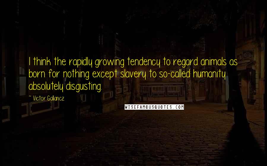 Victor Gollancz Quotes: I think the rapidly growing tendency to regard animals as born for nothing except slavery to so-called humanity absolutely disgusting.