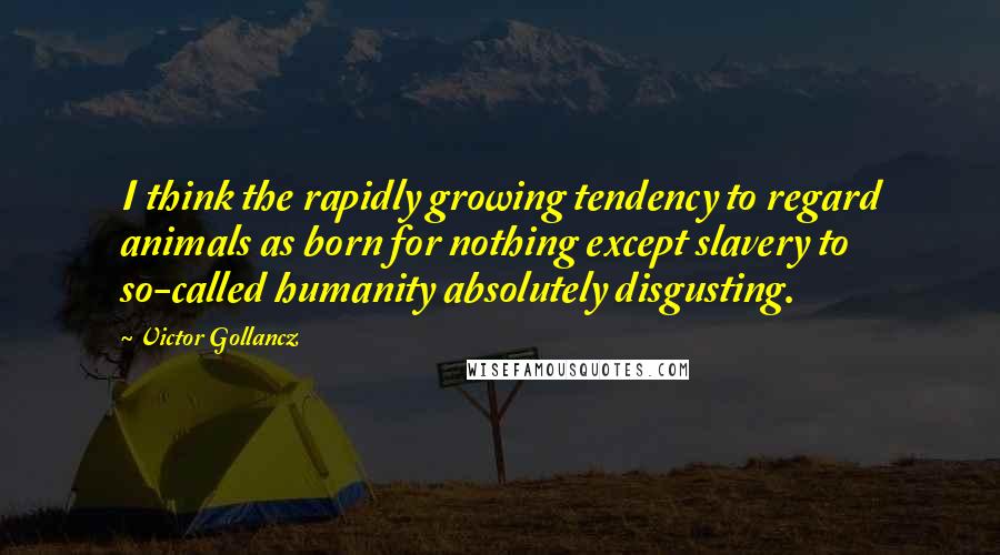 Victor Gollancz Quotes: I think the rapidly growing tendency to regard animals as born for nothing except slavery to so-called humanity absolutely disgusting.