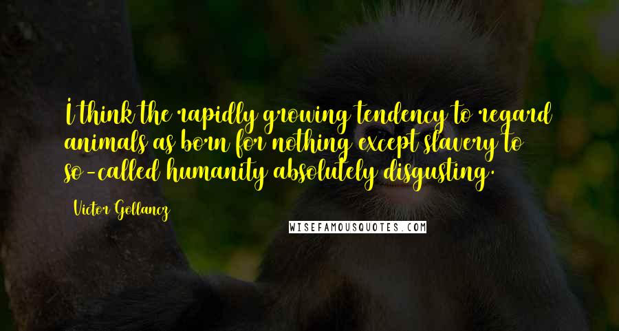 Victor Gollancz Quotes: I think the rapidly growing tendency to regard animals as born for nothing except slavery to so-called humanity absolutely disgusting.