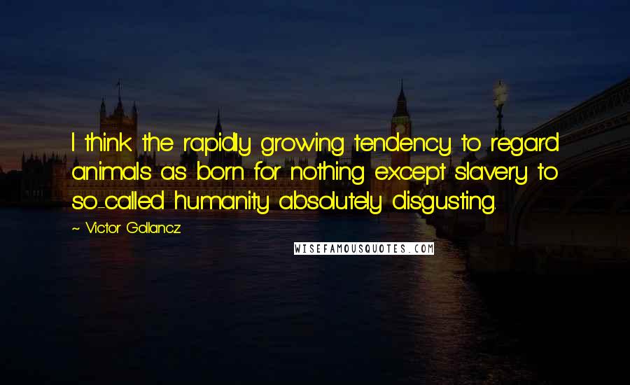 Victor Gollancz Quotes: I think the rapidly growing tendency to regard animals as born for nothing except slavery to so-called humanity absolutely disgusting.