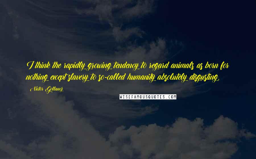 Victor Gollancz Quotes: I think the rapidly growing tendency to regard animals as born for nothing except slavery to so-called humanity absolutely disgusting.