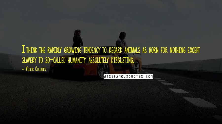 Victor Gollancz Quotes: I think the rapidly growing tendency to regard animals as born for nothing except slavery to so-called humanity absolutely disgusting.