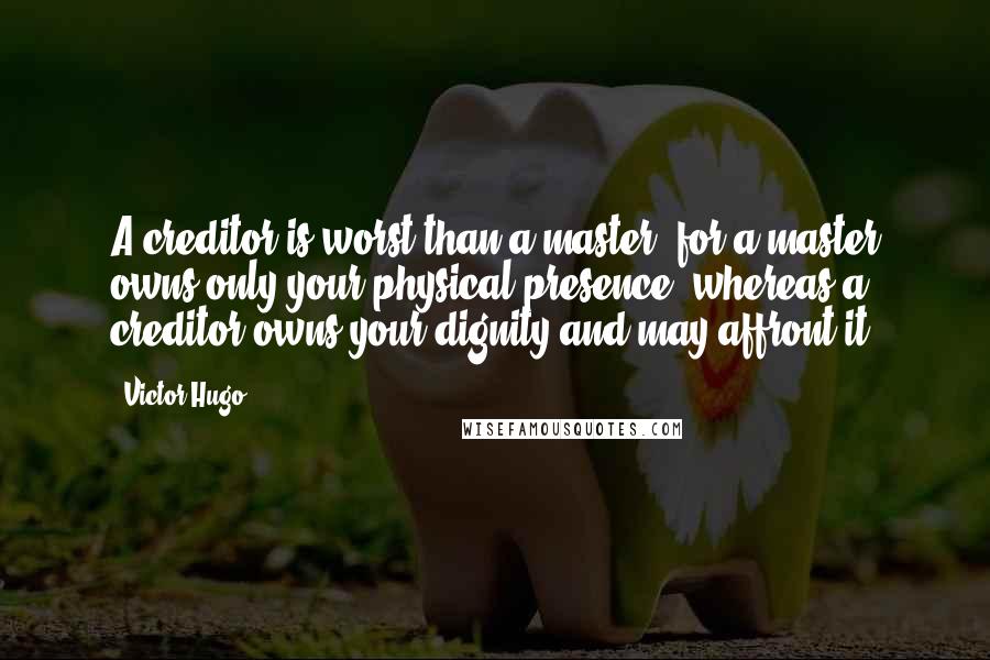 Victor Hugo Quotes: A creditor is worst than a master; for a master owns only your physical presence, whereas a creditor owns your dignity and may affront it.