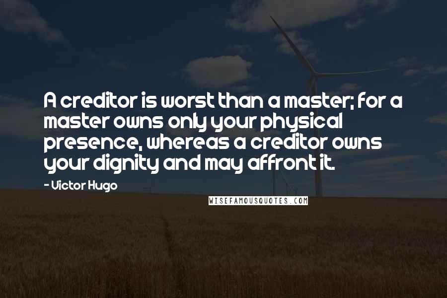 Victor Hugo Quotes: A creditor is worst than a master; for a master owns only your physical presence, whereas a creditor owns your dignity and may affront it.