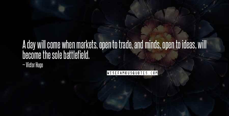 Victor Hugo Quotes: A day will come when markets, open to trade, and minds, open to ideas, will become the sole battlefield.