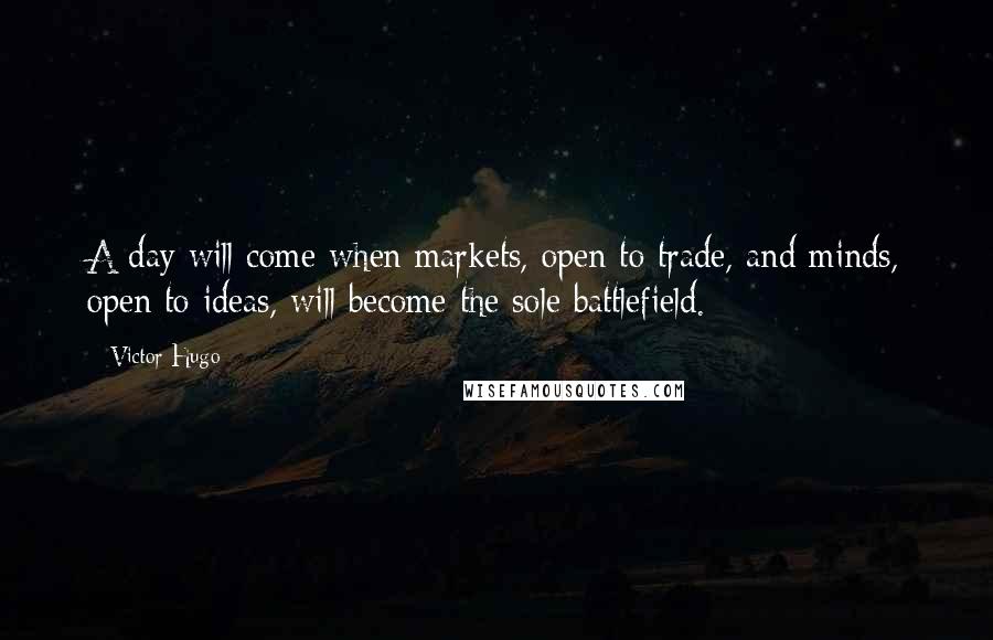 Victor Hugo Quotes: A day will come when markets, open to trade, and minds, open to ideas, will become the sole battlefield.