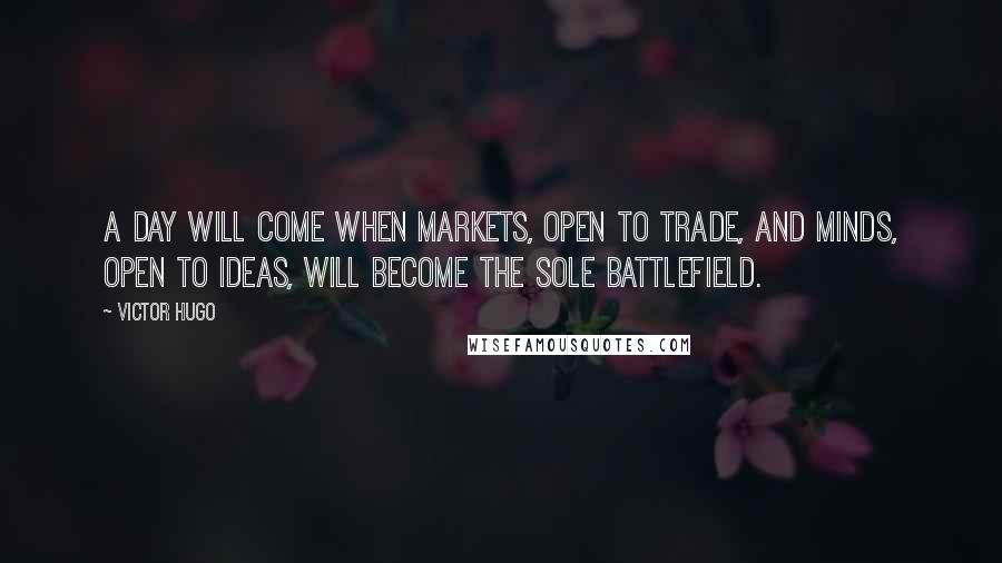 Victor Hugo Quotes: A day will come when markets, open to trade, and minds, open to ideas, will become the sole battlefield.