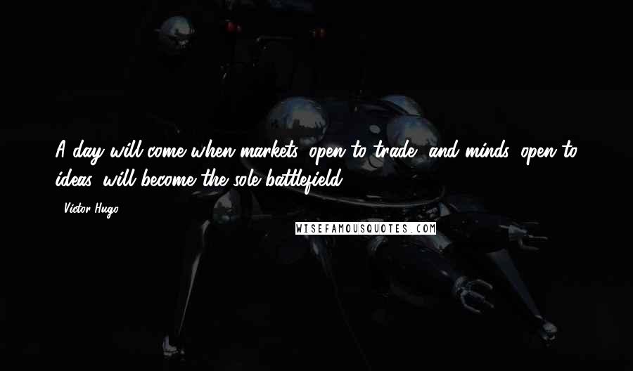 Victor Hugo Quotes: A day will come when markets, open to trade, and minds, open to ideas, will become the sole battlefield.