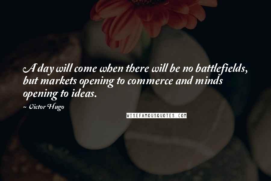 Victor Hugo Quotes: A day will come when there will be no battlefields, but markets opening to commerce and minds opening to ideas.