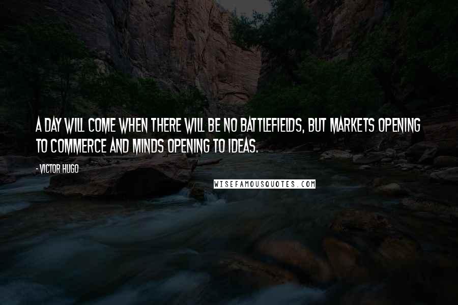 Victor Hugo Quotes: A day will come when there will be no battlefields, but markets opening to commerce and minds opening to ideas.