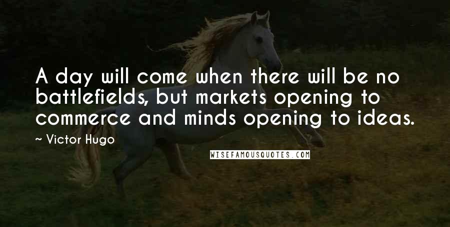 Victor Hugo Quotes: A day will come when there will be no battlefields, but markets opening to commerce and minds opening to ideas.