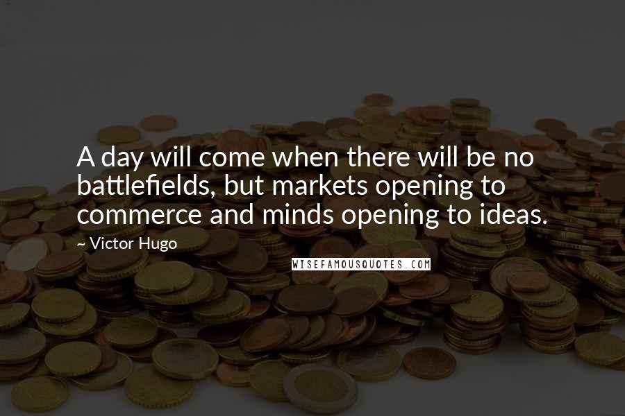 Victor Hugo Quotes: A day will come when there will be no battlefields, but markets opening to commerce and minds opening to ideas.