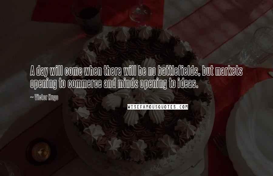 Victor Hugo Quotes: A day will come when there will be no battlefields, but markets opening to commerce and minds opening to ideas.