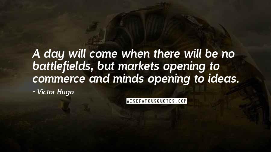 Victor Hugo Quotes: A day will come when there will be no battlefields, but markets opening to commerce and minds opening to ideas.