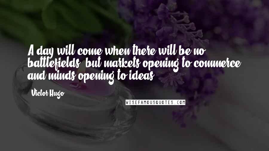 Victor Hugo Quotes: A day will come when there will be no battlefields, but markets opening to commerce and minds opening to ideas.