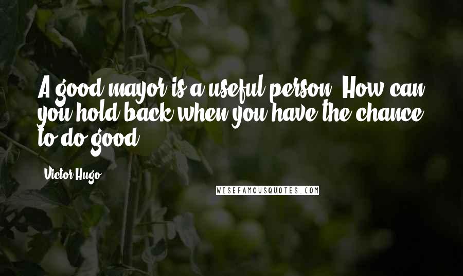 Victor Hugo Quotes: A good mayor is a useful person. How can you hold back when you have the chance to do good?