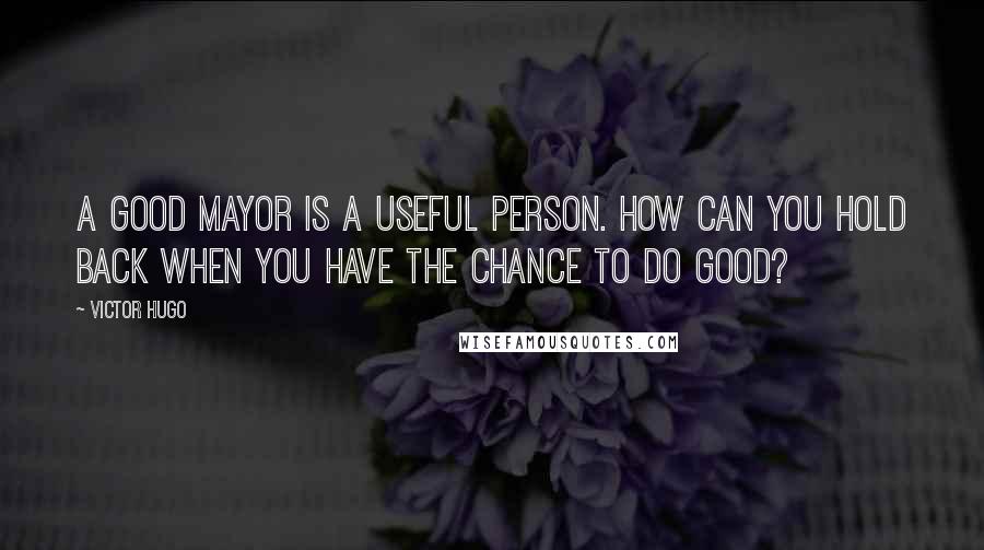 Victor Hugo Quotes: A good mayor is a useful person. How can you hold back when you have the chance to do good?
