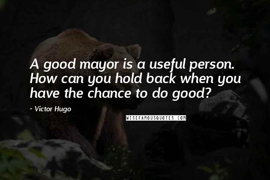Victor Hugo Quotes: A good mayor is a useful person. How can you hold back when you have the chance to do good?