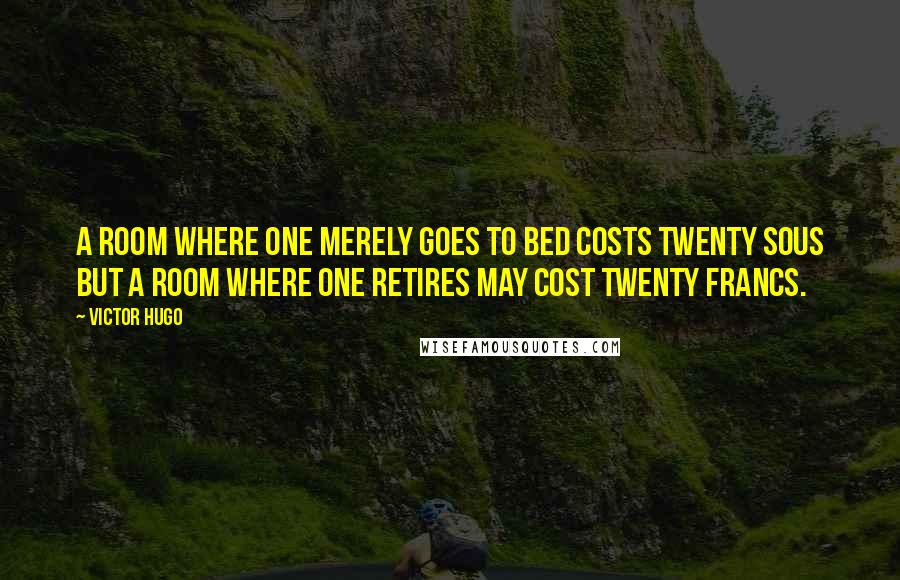 Victor Hugo Quotes: A room where one merely goes to bed costs twenty sous but a room where one retires may cost twenty francs.
