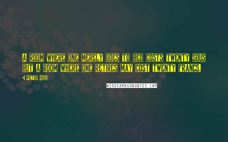 Victor Hugo Quotes: A room where one merely goes to bed costs twenty sous but a room where one retires may cost twenty francs.