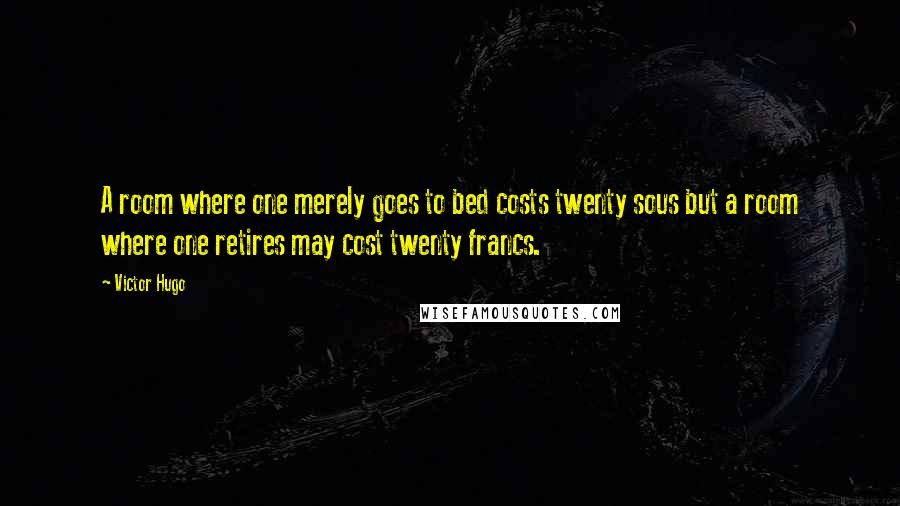 Victor Hugo Quotes: A room where one merely goes to bed costs twenty sous but a room where one retires may cost twenty francs.