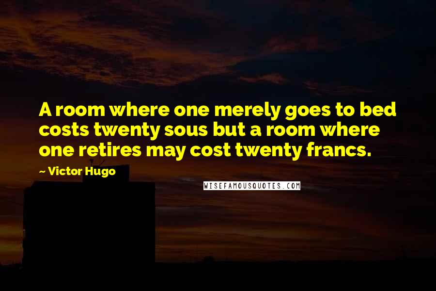 Victor Hugo Quotes: A room where one merely goes to bed costs twenty sous but a room where one retires may cost twenty francs.