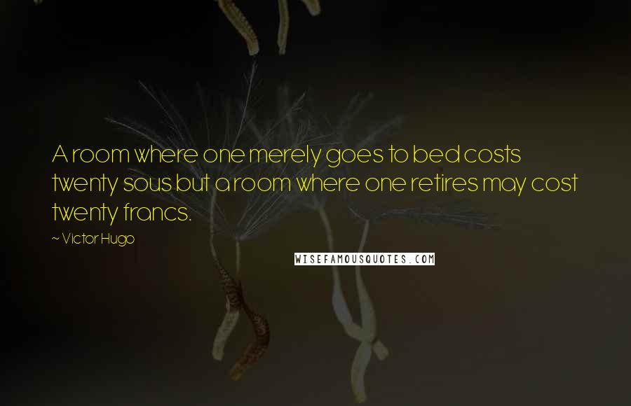 Victor Hugo Quotes: A room where one merely goes to bed costs twenty sous but a room where one retires may cost twenty francs.