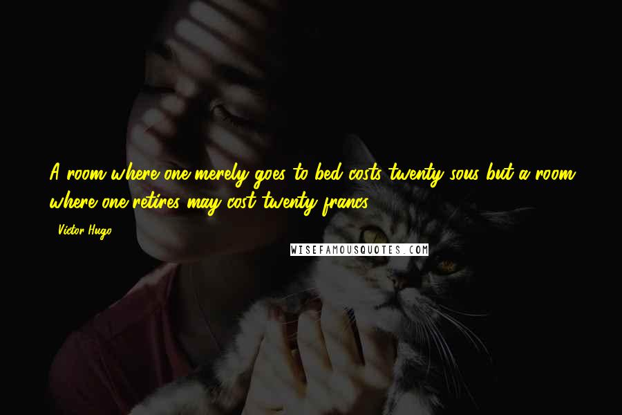Victor Hugo Quotes: A room where one merely goes to bed costs twenty sous but a room where one retires may cost twenty francs.