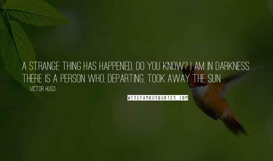 Victor Hugo Quotes: A strange thing has happened, do you know? I am in darkness. There is a person who, departing, took away the sun.
