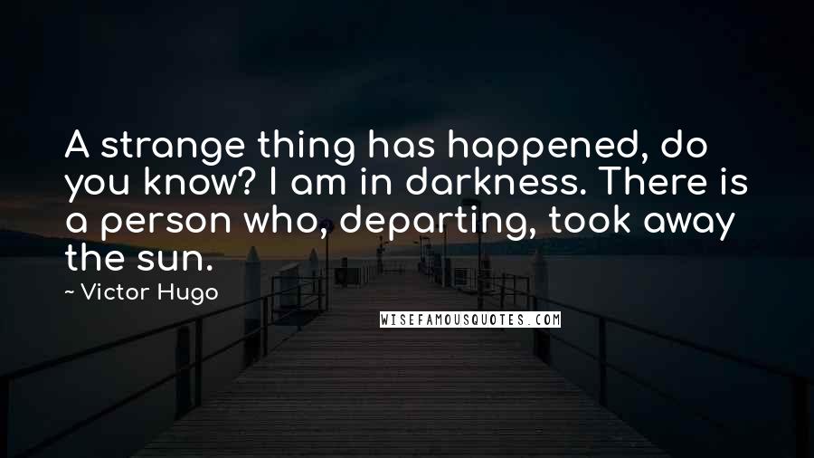 Victor Hugo Quotes: A strange thing has happened, do you know? I am in darkness. There is a person who, departing, took away the sun.