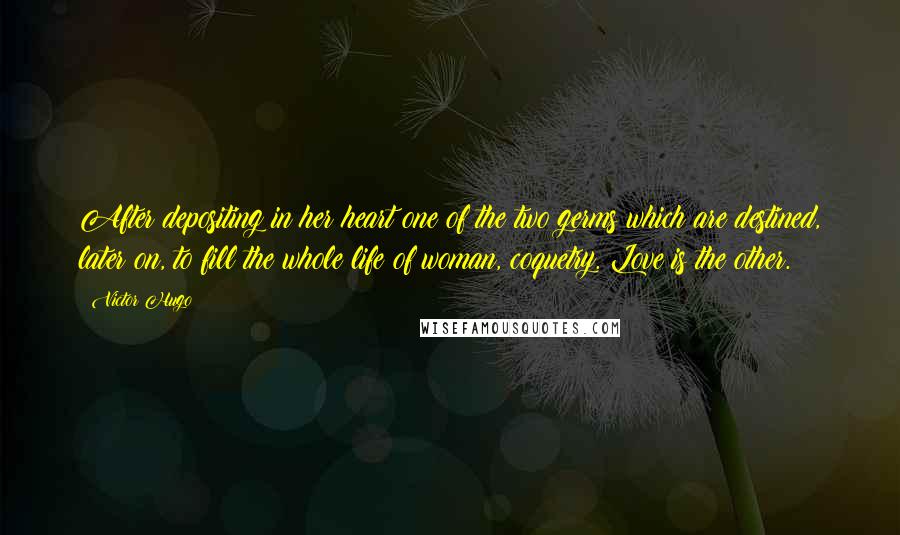 Victor Hugo Quotes: After depositing in her heart one of the two germs which are destined, later on, to fill the whole life of woman, coquetry. Love is the other.