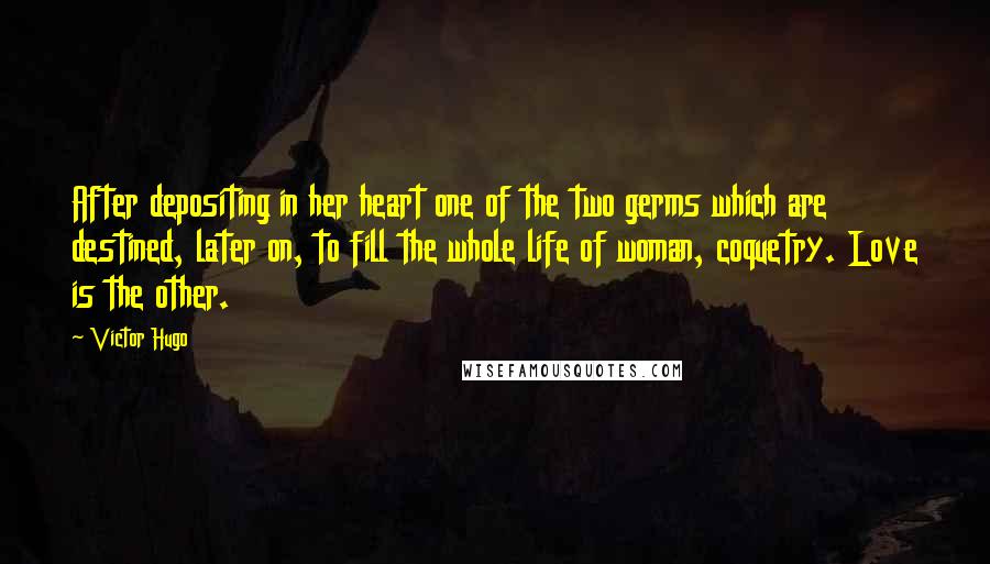 Victor Hugo Quotes: After depositing in her heart one of the two germs which are destined, later on, to fill the whole life of woman, coquetry. Love is the other.