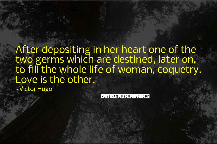 Victor Hugo Quotes: After depositing in her heart one of the two germs which are destined, later on, to fill the whole life of woman, coquetry. Love is the other.