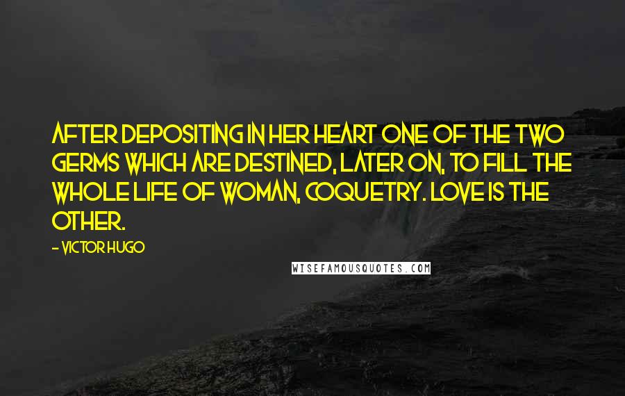 Victor Hugo Quotes: After depositing in her heart one of the two germs which are destined, later on, to fill the whole life of woman, coquetry. Love is the other.