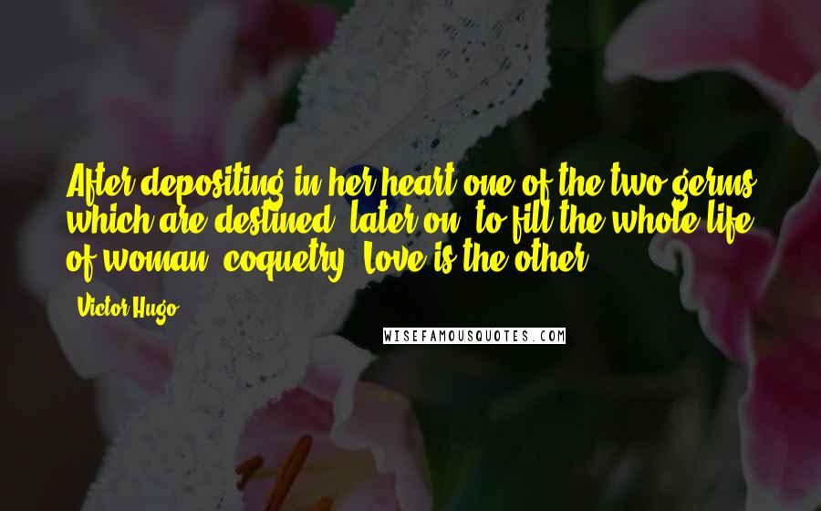 Victor Hugo Quotes: After depositing in her heart one of the two germs which are destined, later on, to fill the whole life of woman, coquetry. Love is the other.