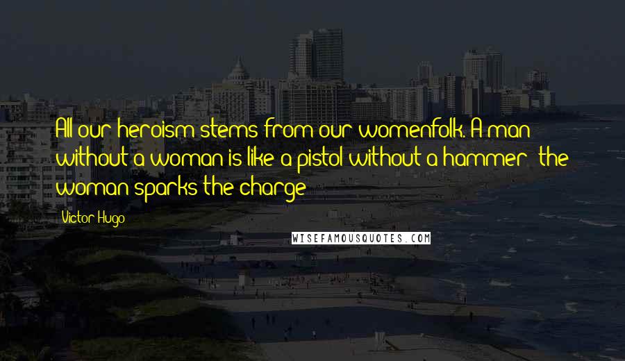 Victor Hugo Quotes: All our heroism stems from our womenfolk. A man without a woman is like a pistol without a hammer;;the woman sparks the charge